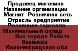 Продавец магазина › Название организации ­ Магнит, Розничная сеть › Отрасль предприятия ­ Розничная торговля › Минимальный оклад ­ 12 000 - Все города Работа » Вакансии   . Калининградская обл.,Светловский городской округ 